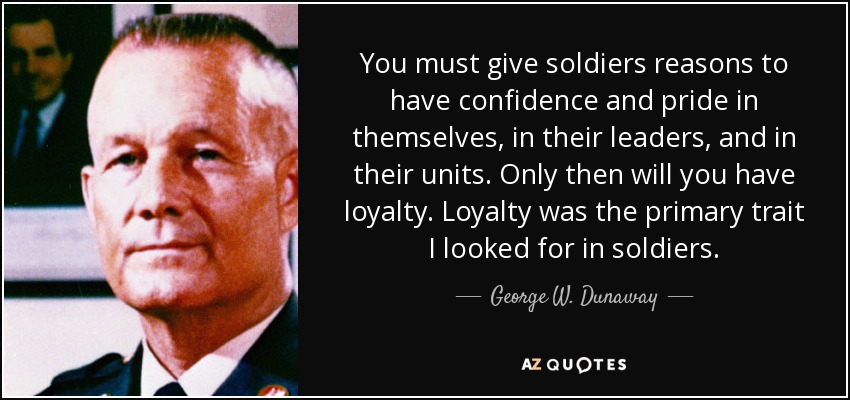 You must give soldiers reasons to have confidence and pride in themselves, in their leaders, and in their units. Only then will you have loyalty. Loyalty was the primary trait I looked for in soldiers. - George W. Dunaway