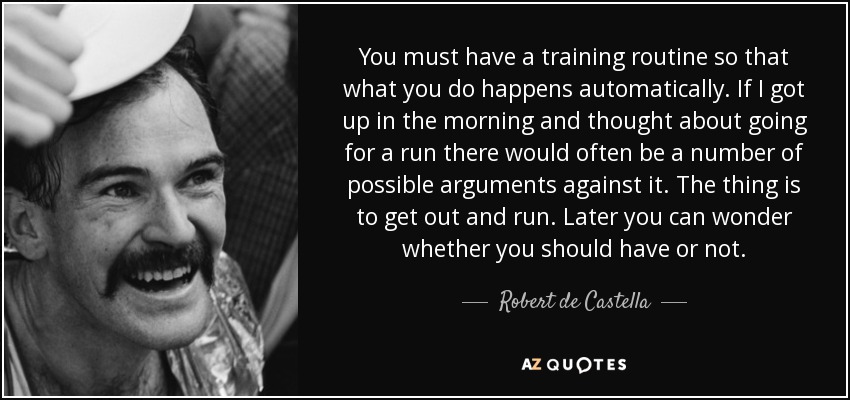 You must have a training routine so that what you do happens automatically. If I got up in the morning and thought about going for a run there would often be a number of possible arguments against it. The thing is to get out and run. Later you can wonder whether you should have or not. - Robert de Castella