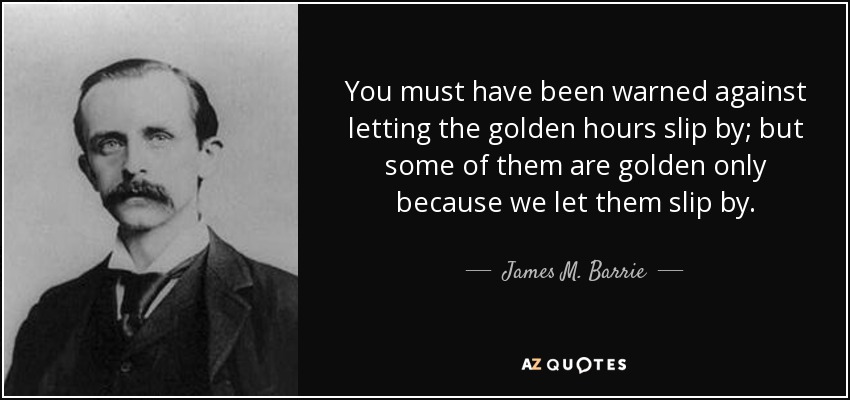 You must have been warned against letting the golden hours slip by; but some of them are golden only because we let them slip by. - James M. Barrie