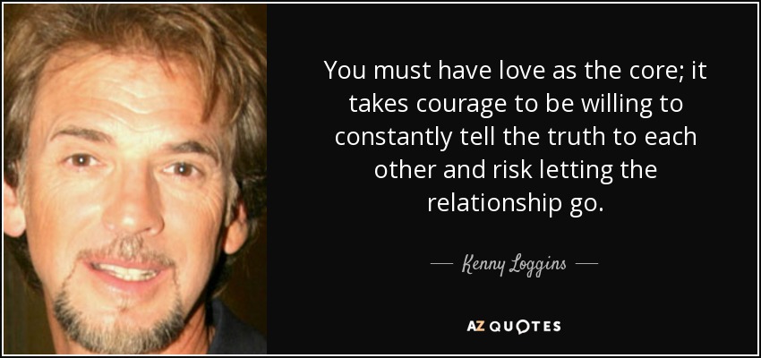 You must have love as the core; it takes courage to be willing to constantly tell the truth to each other and risk letting the relationship go. - Kenny Loggins