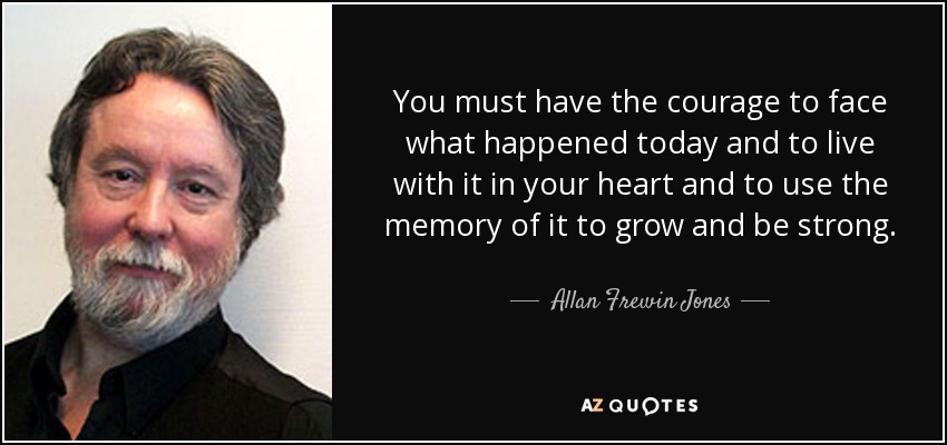 You must have the courage to face what happened today and to live with it in your heart and to use the memory of it to grow and be strong. - Allan Frewin Jones