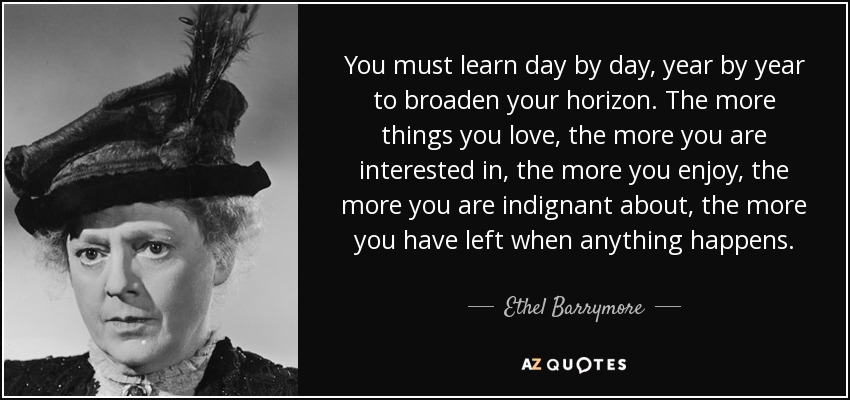 You must learn day by day, year by year to broaden your horizon. The more things you love, the more you are interested in, the more you enjoy, the more you are indignant about, the more you have left when anything happens. - Ethel Barrymore