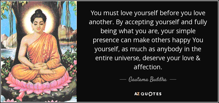 You must love yourself before you love another. By accepting yourself and fully being what you are, your simple presence can make others happy You yourself, as much as anybody in the entire universe, deserve your love & affection. - Gautama Buddha