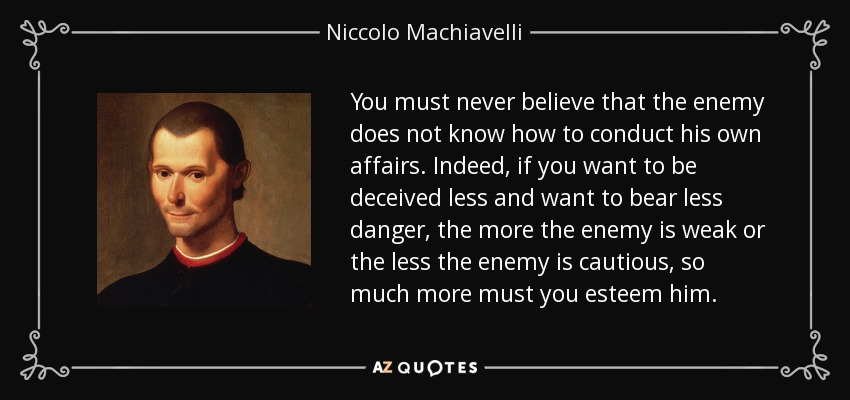 You must never believe that the enemy does not know how to conduct his own affairs. Indeed, if you want to be deceived less and want to bear less danger, the more the enemy is weak or the less the enemy is cautious, so much more must you esteem him. - Niccolo Machiavelli