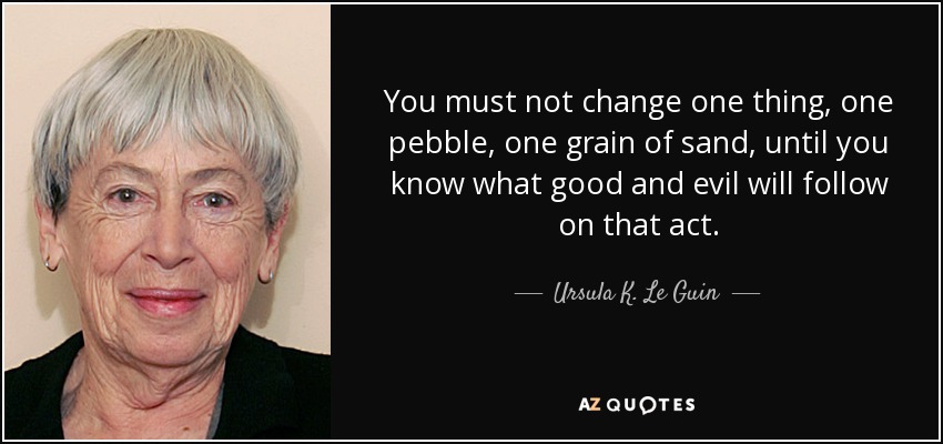 You must not change one thing, one pebble, one grain of sand, until you know what good and evil will follow on that act. - Ursula K. Le Guin