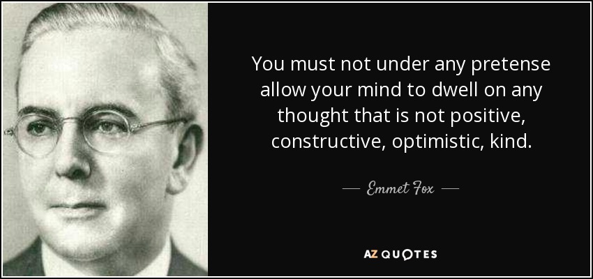 You must not under any pretense allow your mind to dwell on any thought that is not positive, constructive, optimistic, kind. - Emmet Fox