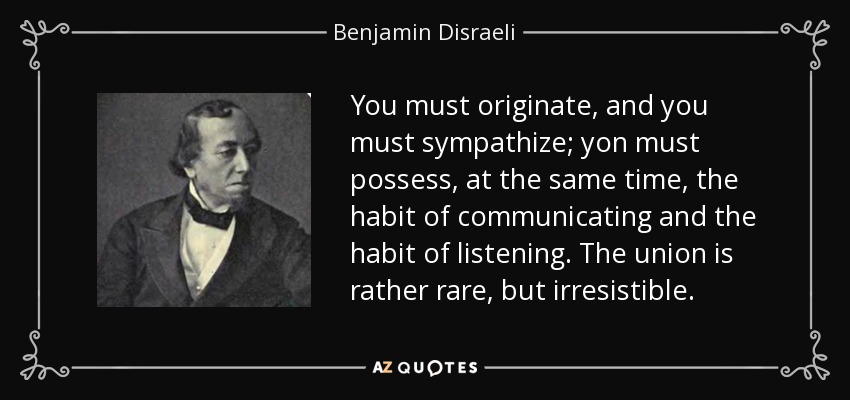 You must originate, and you must sympathize; yon must possess, at the same time, the habit of communicating and the habit of listening. The union is rather rare, but irresistible. - Benjamin Disraeli