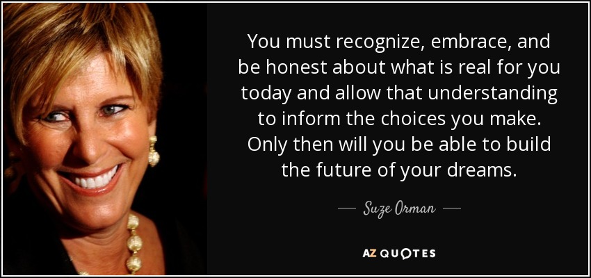 You must recognize, embrace, and be honest about what is real for you today and allow that understanding to inform the choices you make. Only then will you be able to build the future of your dreams. - Suze Orman