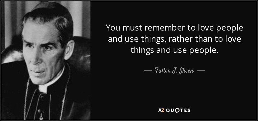 You must remember to love people and use things, rather than to love things and use people. - Fulton J. Sheen
