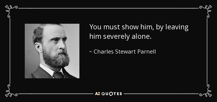 You must show him, by leaving him severely alone. - Charles Stewart Parnell