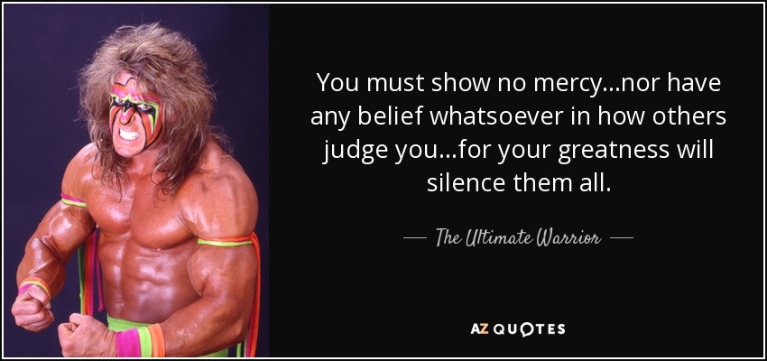 You must show no mercy...nor have any belief whatsoever in how others judge you...for your greatness will silence them all. - The Ultimate Warrior