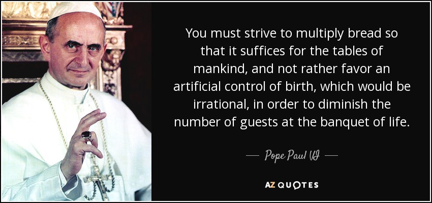 You must strive to multiply bread so that it suffices for the tables of mankind, and not rather favor an artificial control of birth, which would be irrational, in order to diminish the number of guests at the banquet of life. - Pope Paul VI