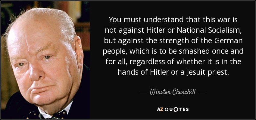 You must understand that this war is not against Hitler or National Socialism, but against the strength of the German people, which is to be smashed once and for all, regardless of whether it is in the hands of Hitler or a Jesuit priest. - Winston Churchill