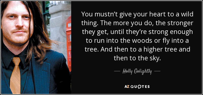 You mustn’t give your heart to a wild thing. The more you do, the stronger they get, until they’re strong enough to run into the woods or fly into a tree. And then to a higher tree and then to the sky. - Holly Golightly