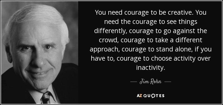 You need courage to be creative. You need the courage to see things differently, courage to go against the crowd, courage to take a different approach, courage to stand alone, if you have to, courage to choose activity over inactivity. - Jim Rohn