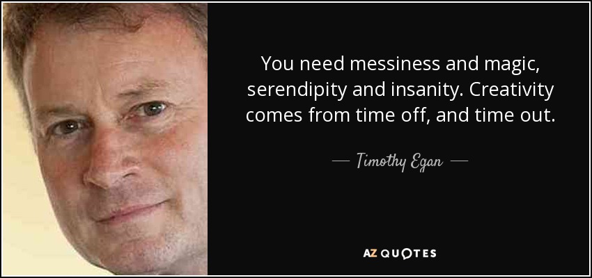 You need messiness and magic, serendipity and insanity. Creativity comes from time off, and time out. - Timothy Egan