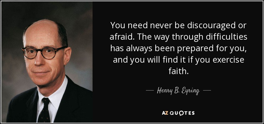 You need never be discouraged or afraid. The way through difficulties has always been prepared for you, and you will find it if you exercise faith. - Henry B. Eyring
