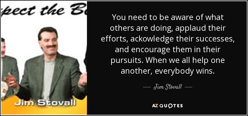 You need to be aware of what others are doing, applaud their efforts, ackowledge their successes, and encourage them in their pursuits. When we all help one another, everybody wins. - Jim Stovall