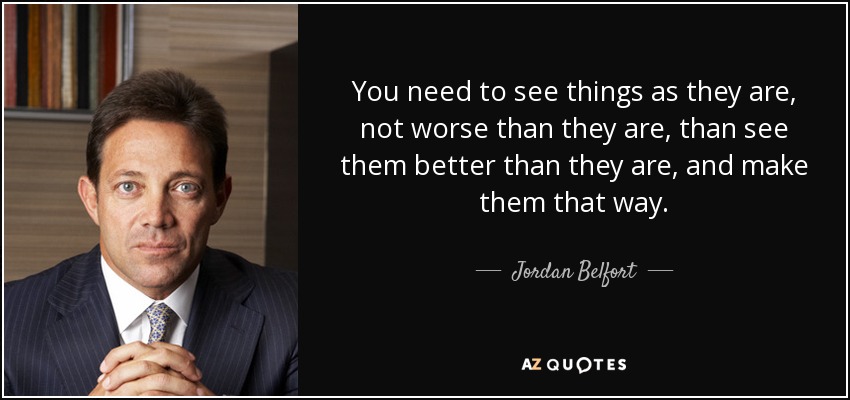 You need to see things as they are, not worse than they are, than see them better than they are, and make them that way. - Jordan Belfort