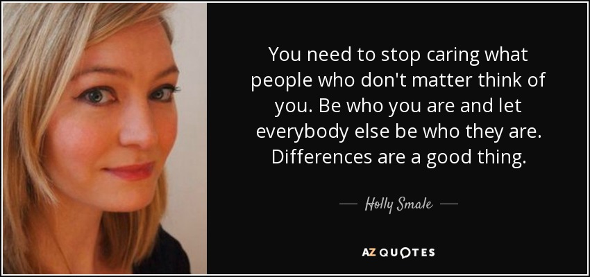 You need to stop caring what people who don't matter think of you. Be who you are and let everybody else be who they are. Differences are a good thing. - Holly Smale