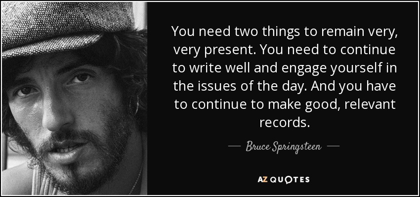 You need two things to remain very, very present. You need to continue to write well and engage yourself in the issues of the day. And you have to continue to make good, relevant records. - Bruce Springsteen