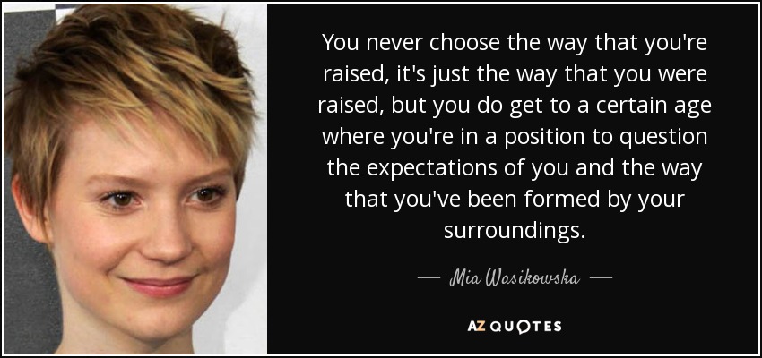 You never choose the way that you're raised, it's just the way that you were raised, but you do get to a certain age where you're in a position to question the expectations of you and the way that you've been formed by your surroundings. - Mia Wasikowska