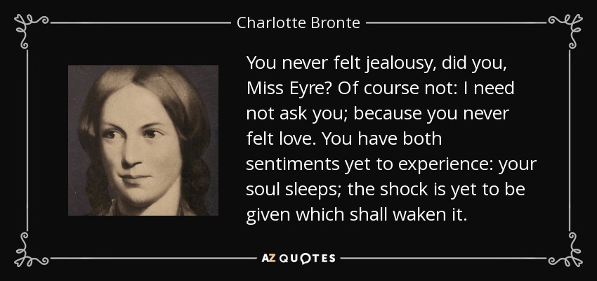 You never felt jealousy, did you, Miss Eyre? Of course not: I need not ask you; because you never felt love. You have both sentiments yet to experience: your soul sleeps; the shock is yet to be given which shall waken it. - Charlotte Bronte