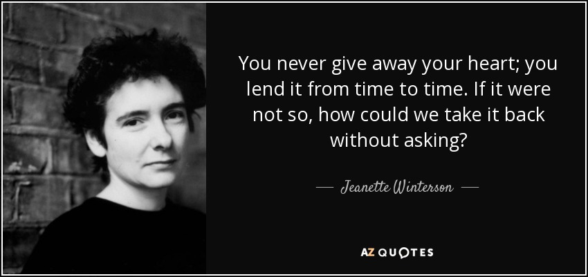 You never give away your heart; you lend it from time to time. If it were not so, how could we take it back without asking? - Jeanette Winterson