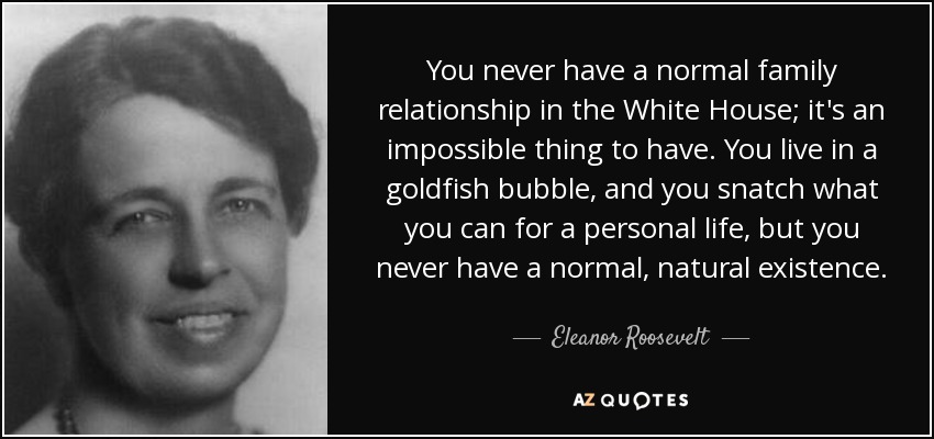You never have a normal family relationship in the White House; it's an impossible thing to have. You live in a goldfish bubble, and you snatch what you can for a personal life, but you never have a normal, natural existence. - Eleanor Roosevelt
