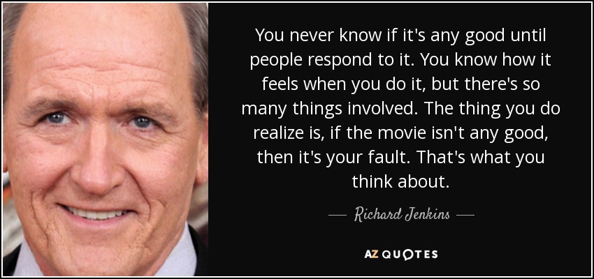 You never know if it's any good until people respond to it. You know how it feels when you do it, but there's so many things involved. The thing you do realize is, if the movie isn't any good, then it's your fault. That's what you think about. - Richard Jenkins