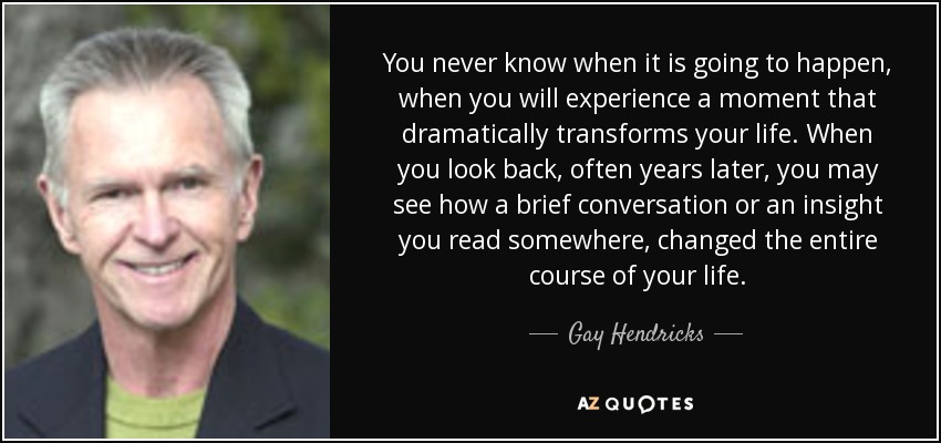 You never know when it is going to happen, when you will experience a moment that dramatically transforms your life. When you look back, often years later, you may see how a brief conversation or an insight you read somewhere, changed the entire course of your life. - Gay Hendricks