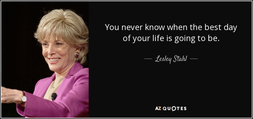You never know when the best day of your life is going to be. - Lesley Stahl