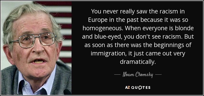 You never really saw the racism in Europe in the past because it was so homogeneous. When everyone is blonde and blue-eyed, you don't see racism. But as soon as there was the beginnings of immigration, it just came out very dramatically. - Noam Chomsky