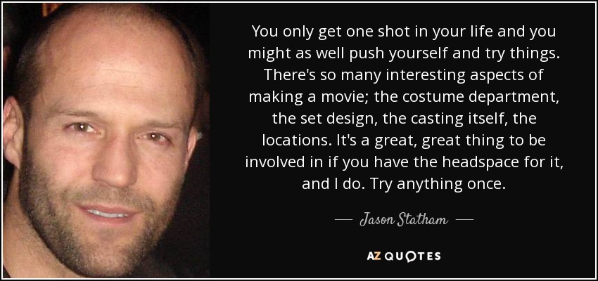You only get one shot in your life and you might as well push yourself and try things. There's so many interesting aspects of making a movie; the costume department, the set design, the casting itself, the locations. It's a great, great thing to be involved in if you have the headspace for it, and I do. Try anything once. - Jason Statham