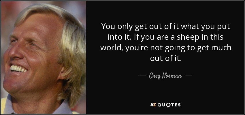 You only get out of it what you put into it. If you are a sheep in this world, you're not going to get much out of it. - Greg Norman