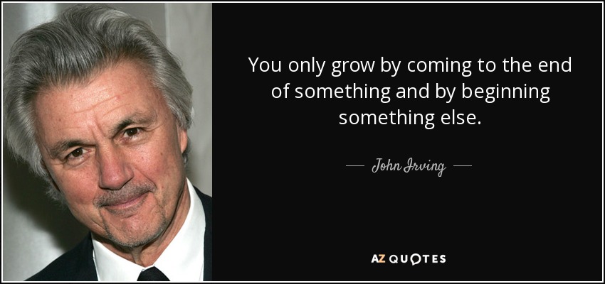 You only grow by coming to the end of something and by beginning something else. - John Irving