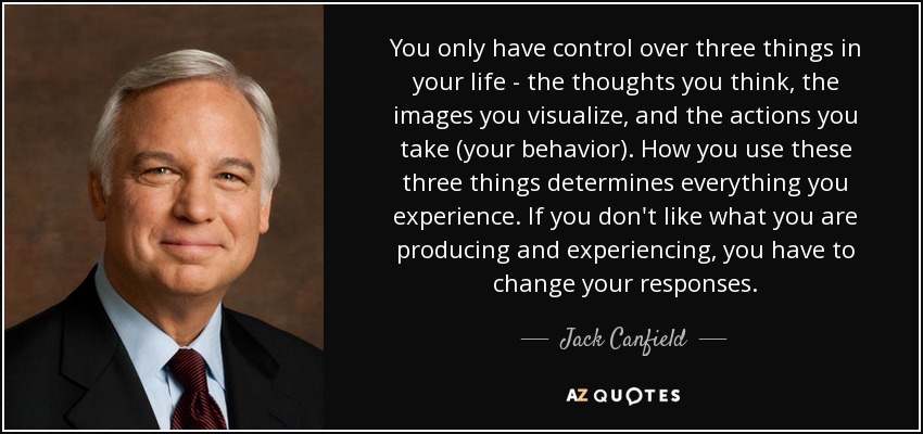 You only have control over three things in your life - the thoughts you think, the images you visualize, and the actions you take (your behavior). How you use these three things determines everything you experience. If you don't like what you are producing and experiencing, you have to change your responses. - Jack Canfield