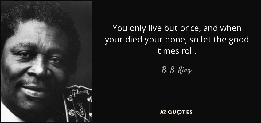 You only live but once, and when your died your done, so let the good times roll. - B. B. King