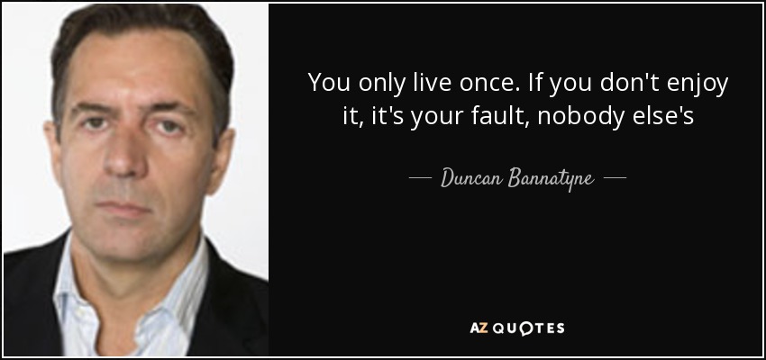 You only live once. If you don't enjoy it, it's your fault, nobody else's - Duncan Bannatyne