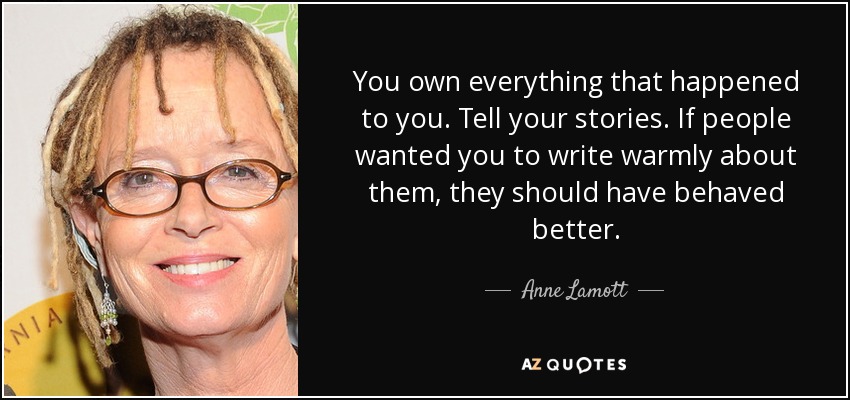 You own everything that happened to you. Tell your stories. If people wanted you to write warmly about them, they should have behaved better. - Anne Lamott