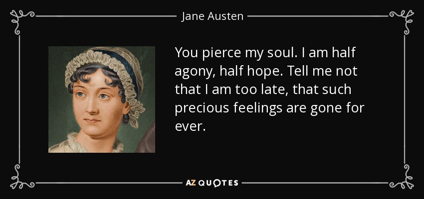 You pierce my soul. I am half agony, half hope. Tell me not that I am too late, that such precious feelings are gone for ever. - Jane Austen