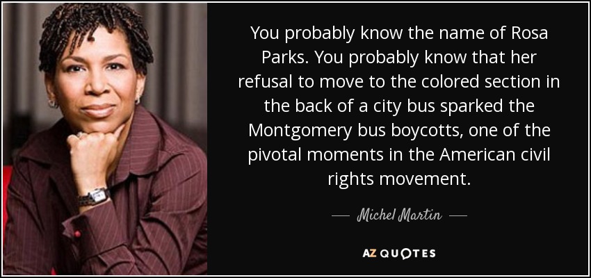You probably know the name of Rosa Parks. You probably know that her refusal to move to the colored section in the back of a city bus sparked the Montgomery bus boycotts, one of the pivotal moments in the American civil rights movement. - Michel Martin