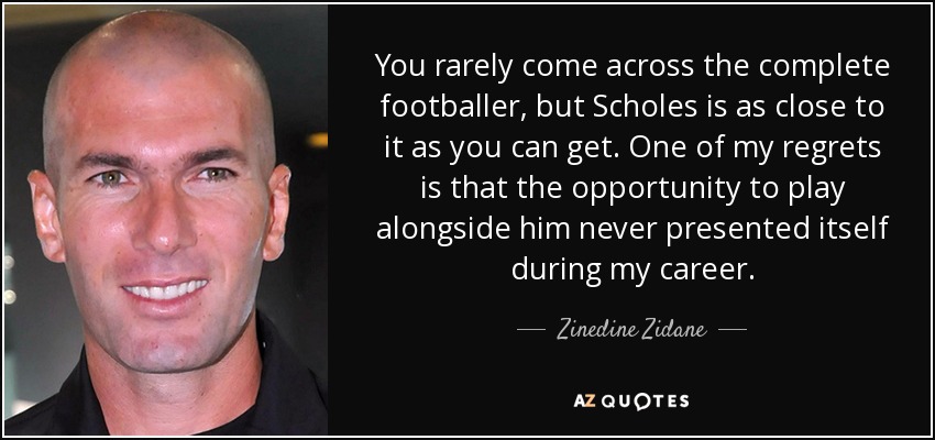 You rarely come across the complete footballer, but Scholes is as close to it as you can get. One of my regrets is that the opportunity to play alongside him never presented itself during my career. - Zinedine Zidane