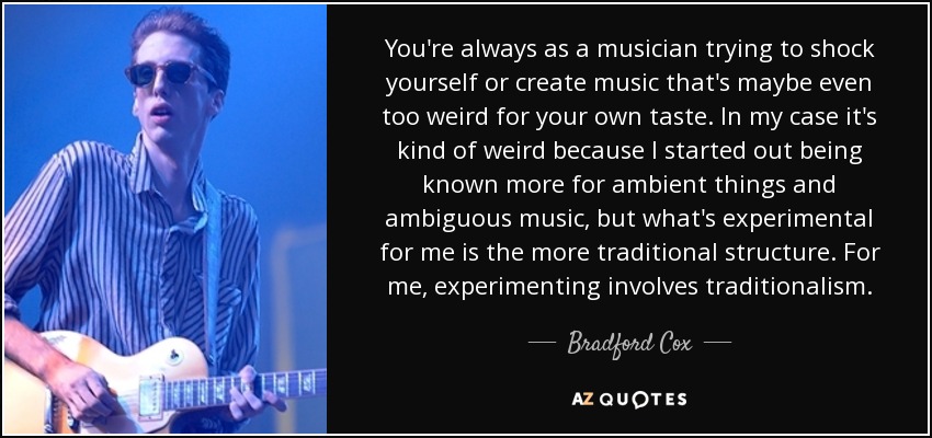 You're always as a musician trying to shock yourself or create music that's maybe even too weird for your own taste. In my case it's kind of weird because I started out being known more for ambient things and ambiguous music, but what's experimental for me is the more traditional structure. For me, experimenting involves traditionalism. - Bradford Cox