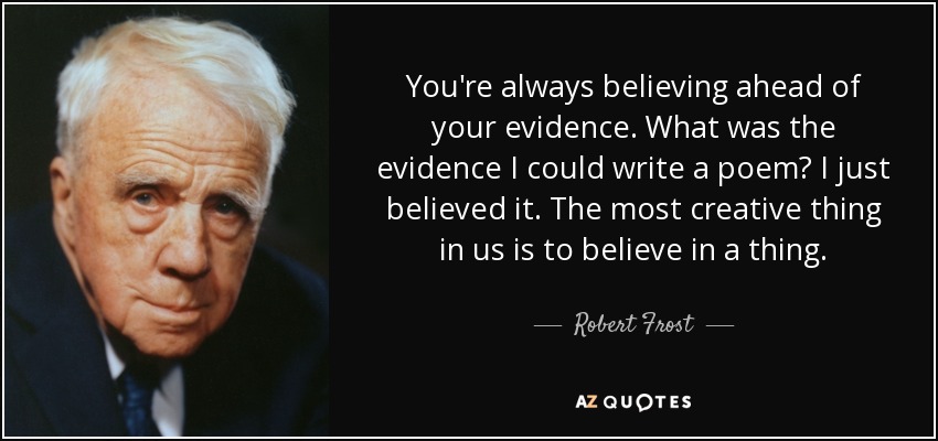 You're always believing ahead of your evidence. What was the evidence I could write a poem? I just believed it. The most creative thing in us is to believe in a thing. - Robert Frost