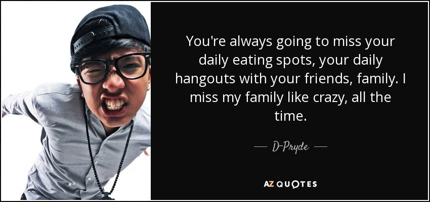 You're always going to miss your daily eating spots, your daily hangouts with your friends, family. I miss my family like crazy, all the time. - D-Pryde