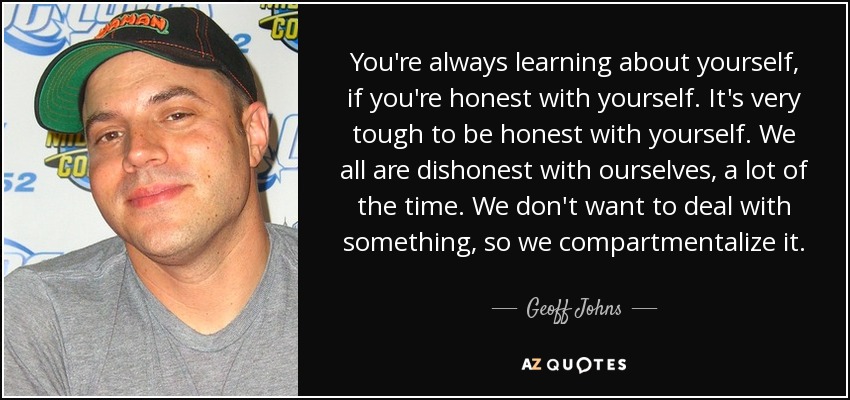 You're always learning about yourself, if you're honest with yourself. It's very tough to be honest with yourself. We all are dishonest with ourselves, a lot of the time. We don't want to deal with something, so we compartmentalize it. - Geoff Johns