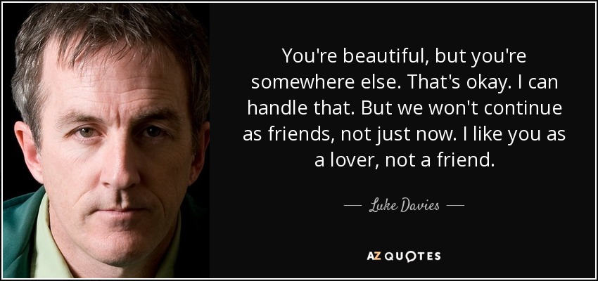 You're beautiful, but you're somewhere else. That's okay. I can handle that. But we won't continue as friends, not just now. I like you as a lover, not a friend. - Luke Davies