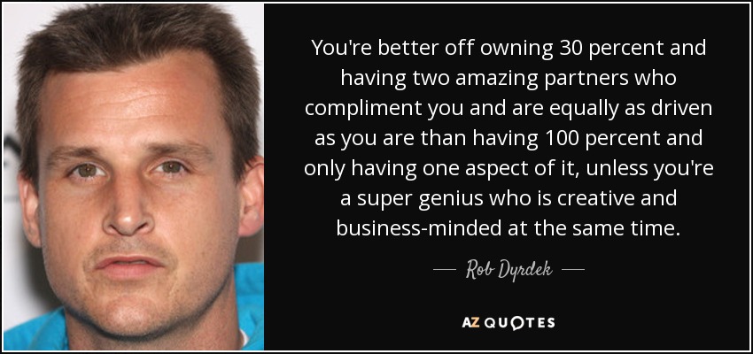 You're better off owning 30 percent and having two amazing partners who compliment you and are equally as driven as you are than having 100 percent and only having one aspect of it, unless you're a super genius who is creative and business-minded at the same time. - Rob Dyrdek