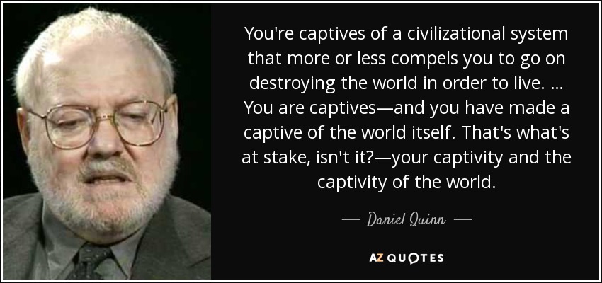 You're captives of a civilizational system that more or less compels you to go on destroying the world in order to live. … You are captives—and you have made a captive of the world itself. That's what's at stake, isn't it?—your captivity and the captivity of the world. - Daniel Quinn